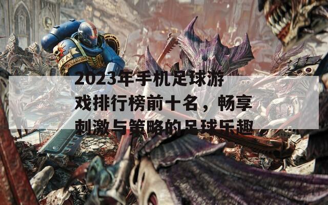 2023年手机足球游戏排行榜前十名，畅享刺激与策略的足球乐趣