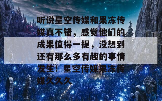 听说星空传媒和果冻传媒真不错，感觉他们的成果值得一提，没想到还有那么多有趣的事情发生！星空传媒果冻传媒久久久