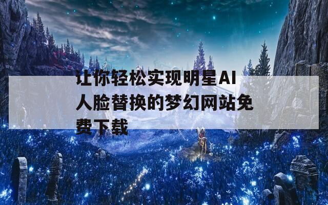 让你轻松实现明星AI人脸替换的梦幻网站免费下载