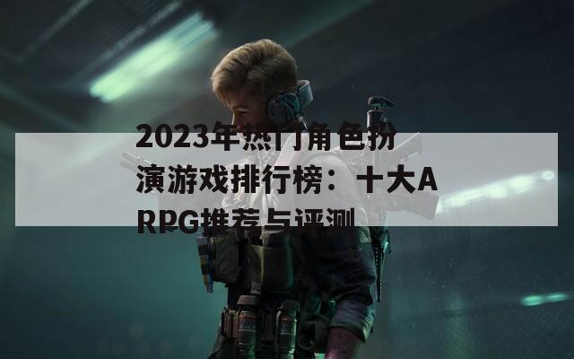 2023年热门角色扮演游戏排行榜：十大ARPG推荐与评测