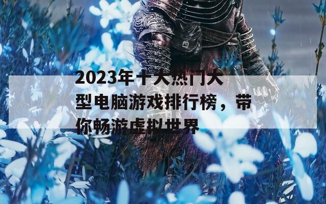 2023年十大热门大型电脑游戏排行榜，带你畅游虚拟世界