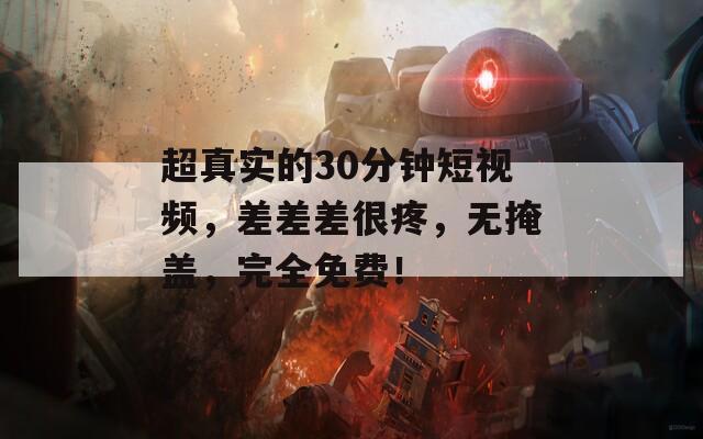 超真实的30分钟短视频，差差差很疼，无掩盖，完全免费！