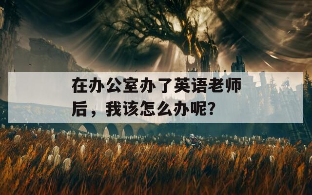 在办公室办了英语老师后，我该怎么办呢？