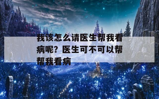 我该怎么请医生帮我看病呢？医生可不可以帮帮我看病