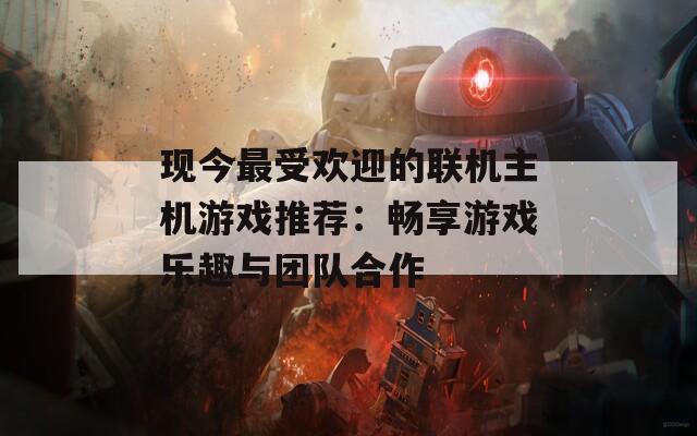 现今最受欢迎的联机主机游戏推荐：畅享游戏乐趣与团队合作