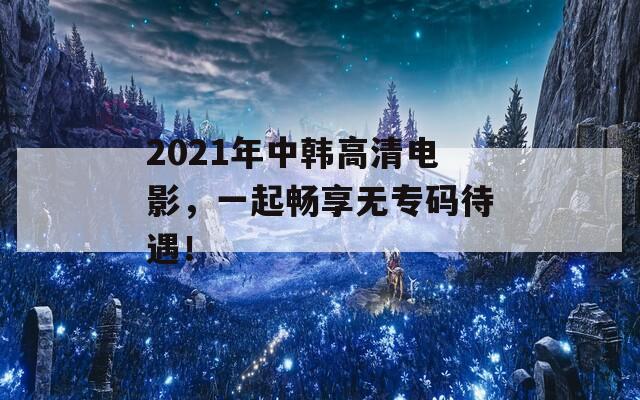 2021年中韩高清电影，一起畅享无专码待遇！