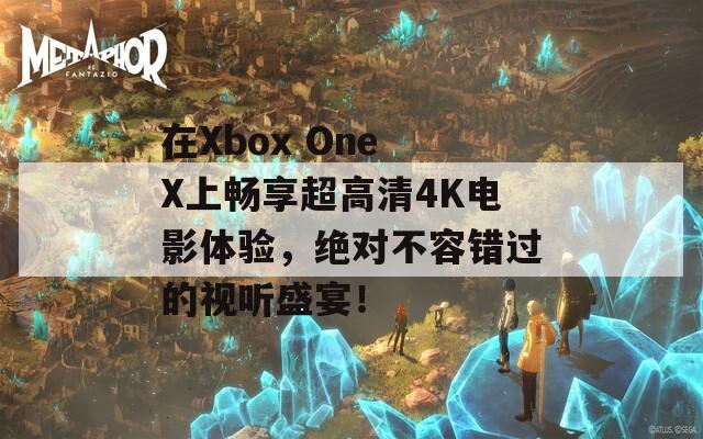 在Xbox One X上畅享超高清4K电影体验，绝对不容错过的视听盛宴！