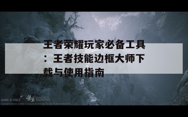 王者荣耀玩家必备工具：王者技能边框大师下载与使用指南