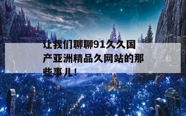 让我们聊聊91久久国产亚洲精品久网站的那些事儿！