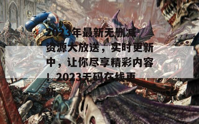 2023年最新无删减资源大放送，实时更新中，让你尽享精彩内容！2023无码在线更新