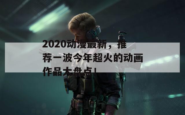 2020动漫最新，推荐一波今年超火的动画作品大盘点！