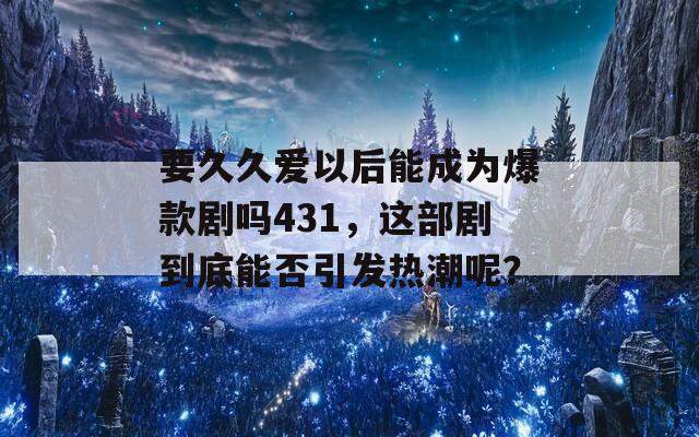 要久久爱以后能成为爆款剧吗431，这部剧到底能否引发热潮呢？