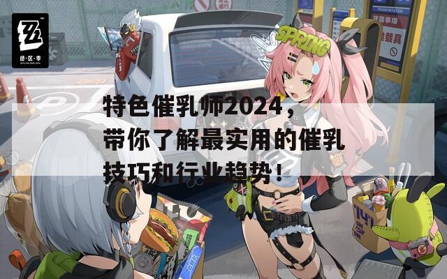 特色催乳师2024，带你了解最实用的催乳技巧和行业趋势！