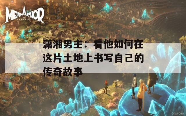 潇湘男主：看他如何在这片土地上书写自己的传奇故事