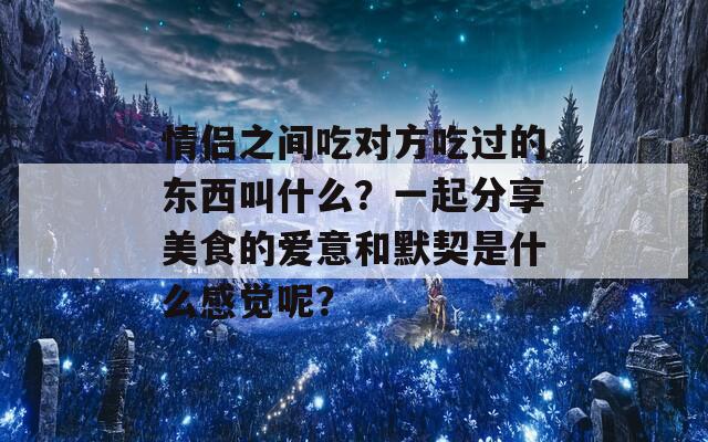 情侣之间吃对方吃过的东西叫什么？一起分享美食的爱意和默契是什么感觉呢？