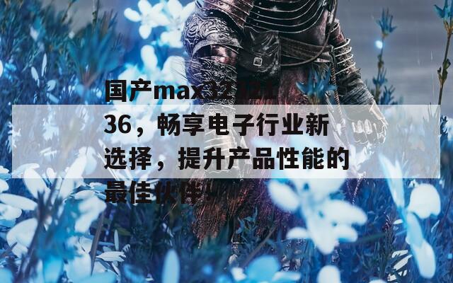 国产max3232136，畅享电子行业新选择，提升产品性能的最佳伙伴！