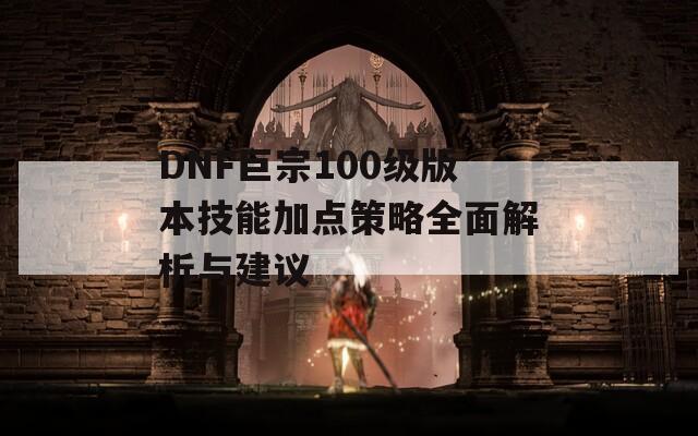 DNF巨宗100级版本技能加点策略全面解析与建议