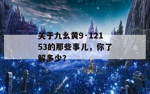 关于九幺黄9·12153的那些事儿，你了解多少？