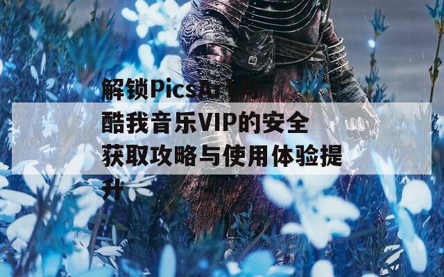 解锁PicsArt与酷我音乐VIP的安全获取攻略与使用体验提升