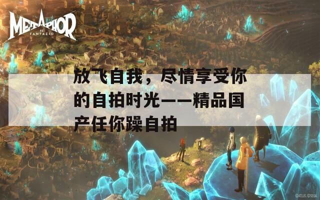 放飞自我，尽情享受你的自拍时光——精品国产任你躁自拍