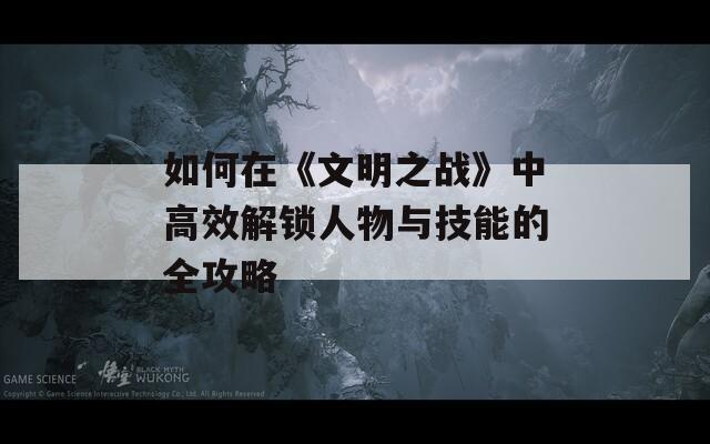 如何在《文明之战》中高效解锁人物与技能的全攻略