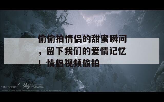 偷偷拍情侣的甜蜜瞬间，留下我们的爱情记忆！情侣视频偷拍