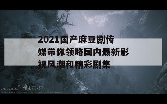 2021国产麻豆剧传媒带你领略国内最新影视风潮和精彩剧集