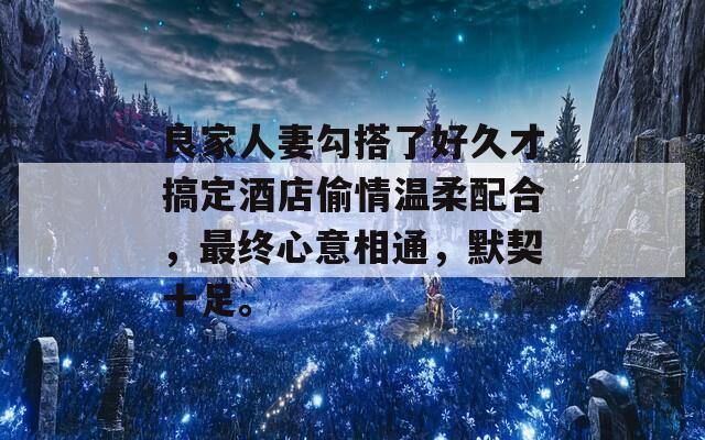 良家人妻勾搭了好久才搞定酒店偷情温柔配合，最终心意相通，默契十足。