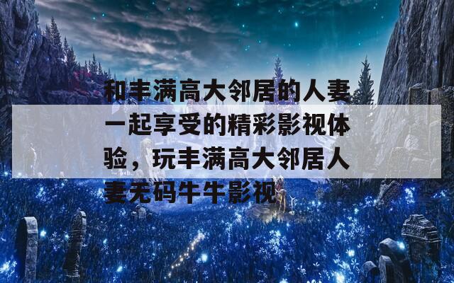 和丰满高大邻居的人妻一起享受的精彩影视体验，玩丰满高大邻居人妻无码牛牛影视