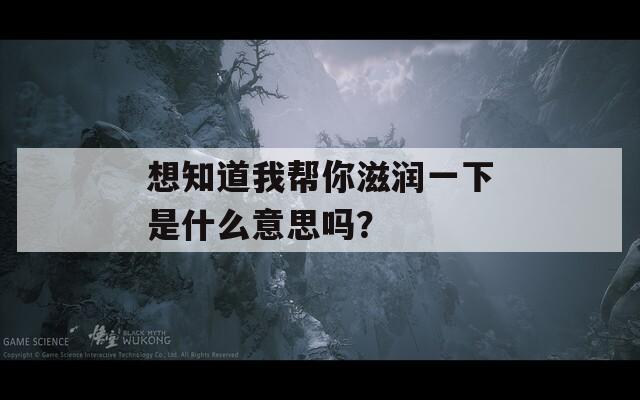 想知道我帮你滋润一下是什么意思吗？