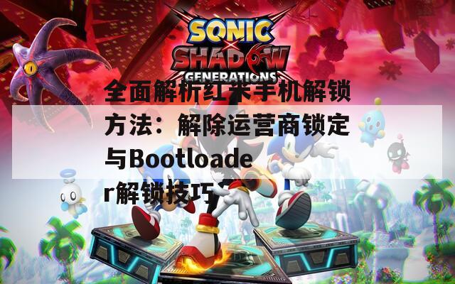 全面解析红米手机解锁方法：解除运营商锁定与Bootloader解锁技巧