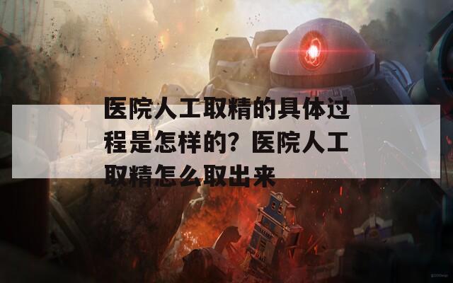 医院人工取精的具体过程是怎样的？医院人工取精怎么取出来