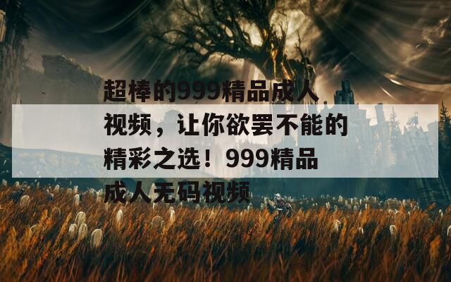 超棒的999精品成人视频，让你欲罢不能的精彩之选！999精品成人无码视频