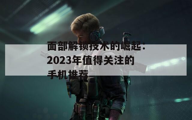 面部解锁技术的崛起：2023年值得关注的手机推荐