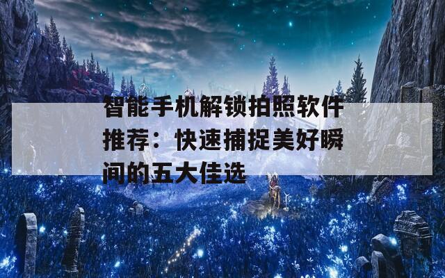 智能手机解锁拍照软件推荐：快速捕捉美好瞬间的五大佳选