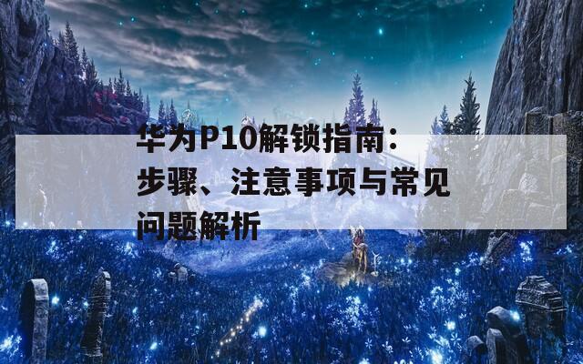 华为P10解锁指南：步骤、注意事项与常见问题解析