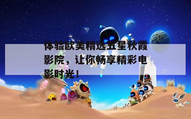 体验欧美精选五星秋霞影院，让你畅享精彩电影时光！