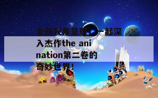 全新视角呈现，一起深入杰作the anination第二卷的奇妙世界！