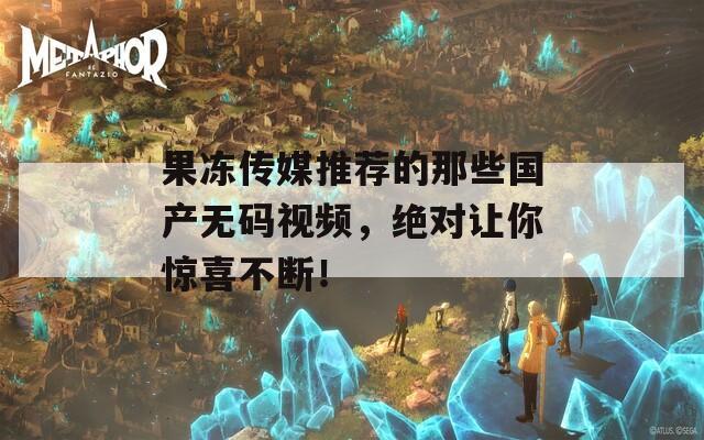 果冻传媒推荐的那些国产无码视频，绝对让你惊喜不断！