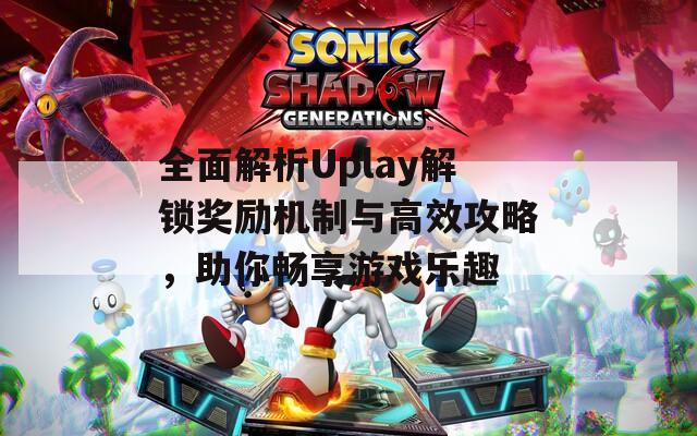 全面解析Uplay解锁奖励机制与高效攻略，助你畅享游戏乐趣