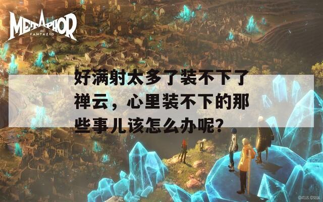 好满射太多了装不下了禅云，心里装不下的那些事儿该怎么办呢？