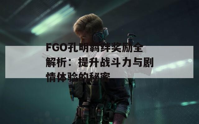 FGO孔明羁绊奖励全解析：提升战斗力与剧情体验的秘密