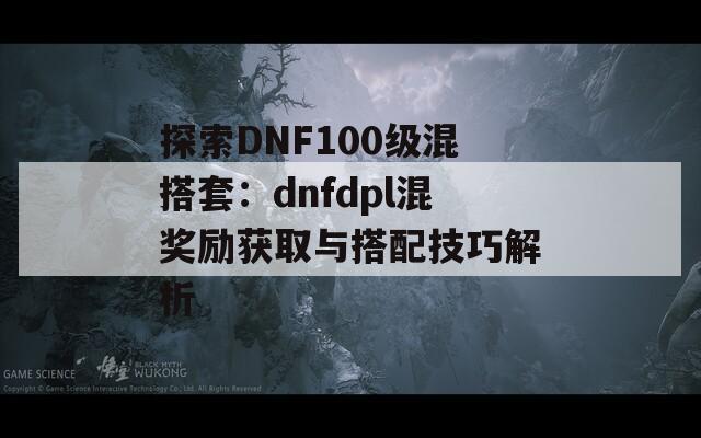 探索DNF100级混搭套：dnfdpl混奖励获取与搭配技巧解析