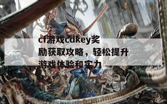 cf游戏cdkey奖励获取攻略，轻松提升游戏体验和实力