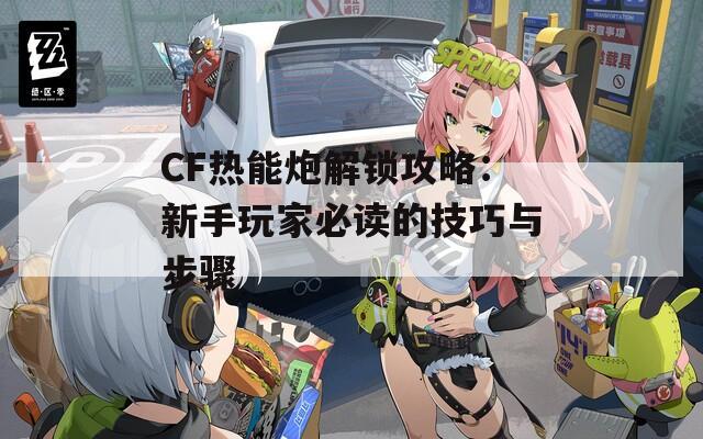 CF热能炮解锁攻略：新手玩家必读的技巧与步骤