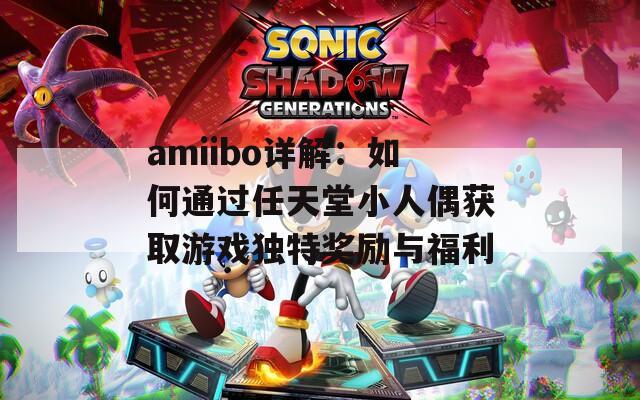 amiibo详解：如何通过任天堂小人偶获取游戏独特奖励与福利