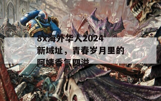 8x海外华人2024新域址，青春岁月里的阿姨香气四溢