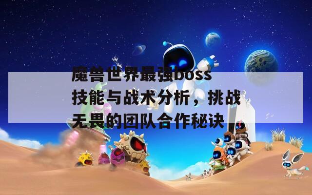 魔兽世界最强boss技能与战术分析，挑战无畏的团队合作秘诀