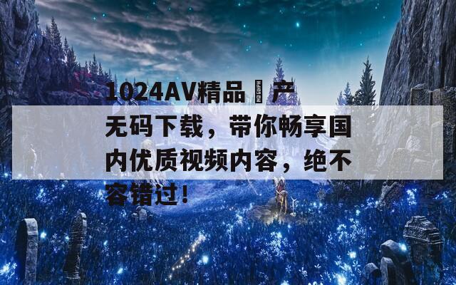 1024AV精品囯产无码下载，带你畅享国内优质视频内容，绝不容错过！