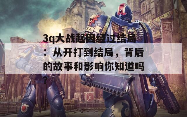 3q大战起因经过结局：从开打到结局，背后的故事和影响你知道吗？